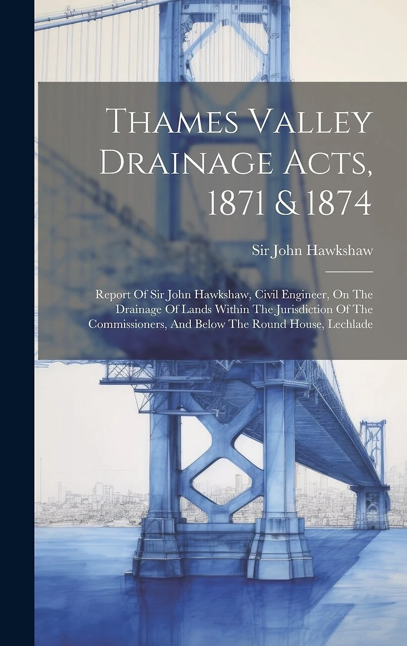 Thames Valley Drainage Acts, 1871 & 1874: Report Of Sir John Hawkshaw, Civil Engineer, On The Drainage Of Lands Within The Jurisdiction Of The Commissioners, And Below The Round House, Lechlade