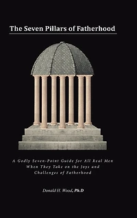 the Seven Pillars of Fatherhood: A Godly Seven-Point Guide for All Real Men When They Take on Joys and Challenges Fatherhood