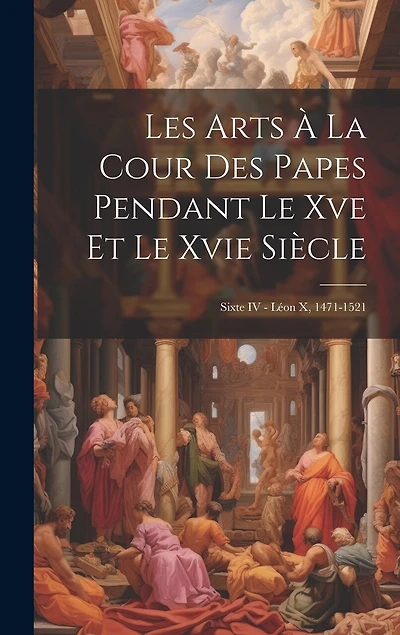 Les Arts À La Cour Des Papes Pendant Le Xve Et Le Xvie Siècle: Sixte IV - Léon X, 1471-1521
