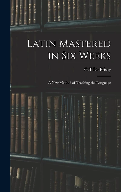 Latin Mastered in Six Weeks: a New Method of Teaching the Language