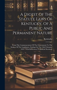 A Digest Of The Statute Laws Of Kentucky, Of A Public And Permanent Nature: From The Commencement Of The Government To The Session Of The Legislature, Ending On The 24th February, 1834: With References To Judicial Decisions