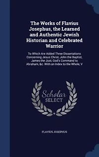 the Works of Flavius Josephus, Learned and Authentic Jewish Historian Celebrated Warrior: To Which Are Added Three Dissertations Concerning Jesus Christ, John Baptist, James Just, G
