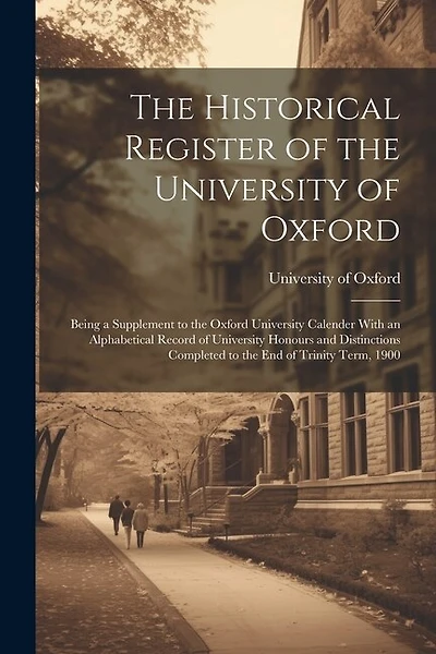 The Historical Register of the University of Oxford: Being a Supplement to the Oxford University Calender With an Alphabetical Record of University Honours and Distinctions Completed to the End of Trinity Term, 1900