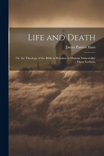 Life and Death: Or, the Theology of the Bible in Relation to Human Immortality; Three Lectures