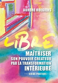 LIBRE: Maîtriser son pouvoir créateur par la transformation intérieure