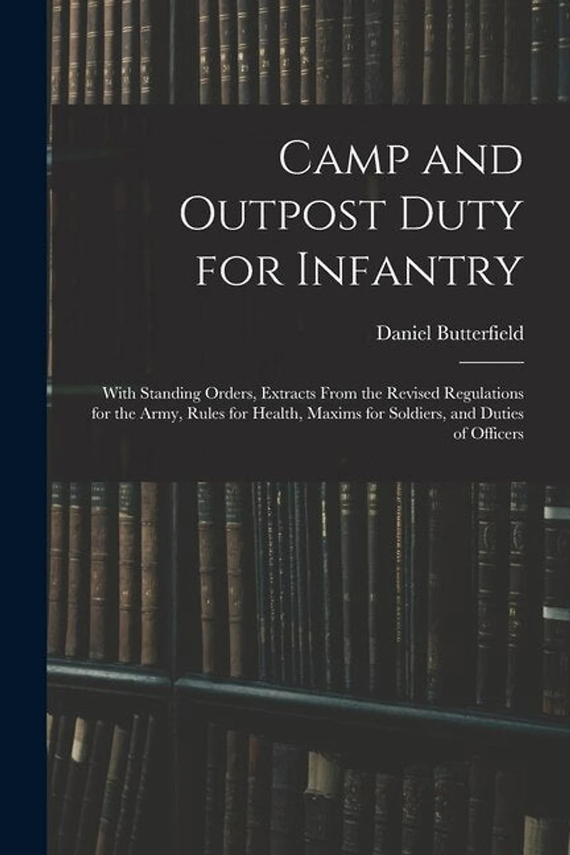Camp and Outpost Duty for Infantry: With Standing Orders, Extracts From the Revised Regulations for the Army, Rules for Health, Maxims for Soldiers, and Duties of Officers