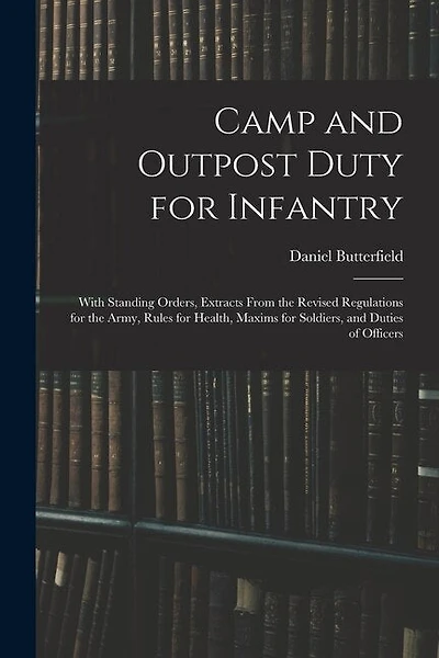 Camp and Outpost Duty for Infantry: With Standing Orders, Extracts From the Revised Regulations for the Army, Rules for Health, Maxims for Soldiers, and Duties of Officers