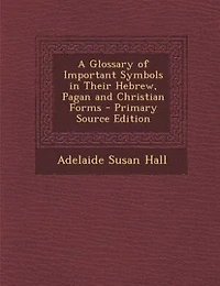 A Glossary of Important Symbols in Their Hebrew, Pagan and Christian Forms - Primary Source Edition