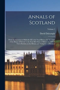 Annals of Scotland: From the Accession of Malcolm III in the Year Mlvii to the Accession of the House of Stewart in the Year Mccclxxi, to Which Are Added, Tracts Relative to the History and Antiquities of Scotland; Volume 1