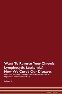 Want To Reverse Your Chronic Lymphocytic Leukemia? How We Cured Our Diseases. The 30 Day Journal For Raw Vegan Plant-based Detoxification & Regeneration With Information & Tips Volume 1