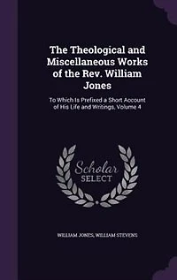 the Theological and Miscellaneous Works of Rev. William Jones: To Which Is Prefixed a Short Account His Life Writings, Volume 4