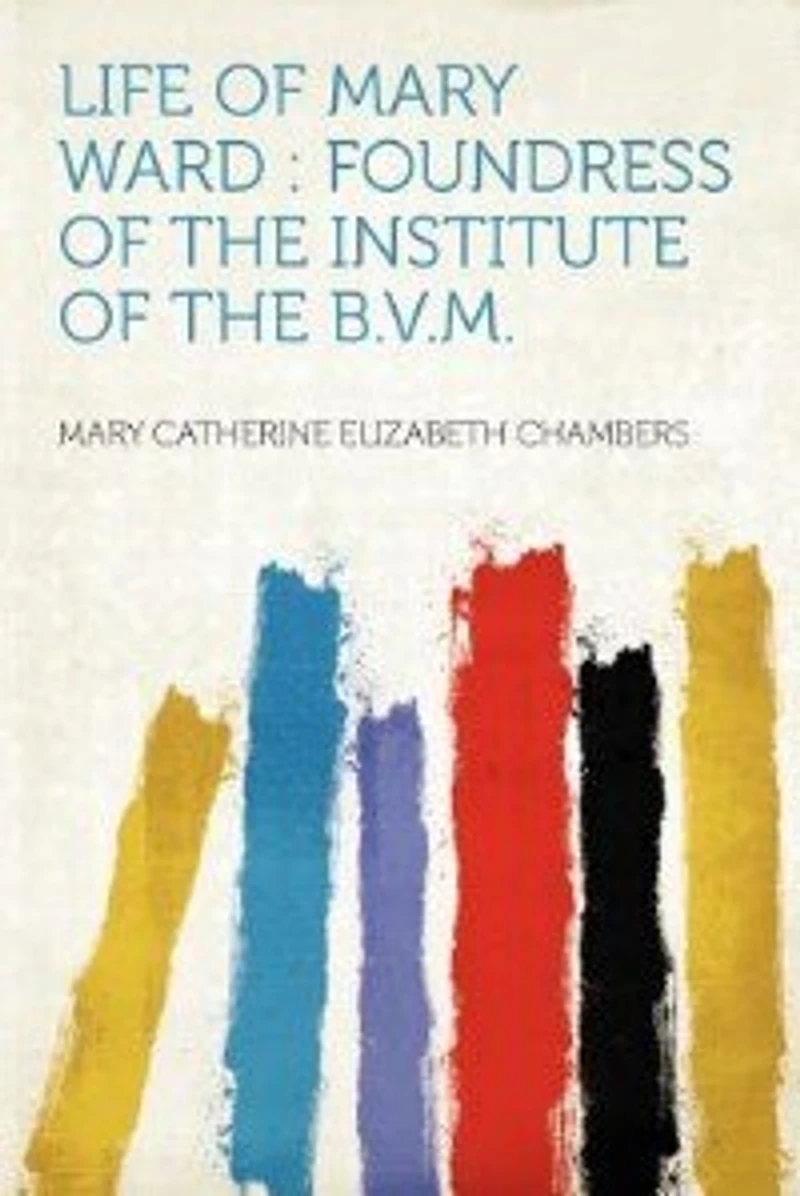 Life of Mary Ward: Foundress the Institute B.V.M.