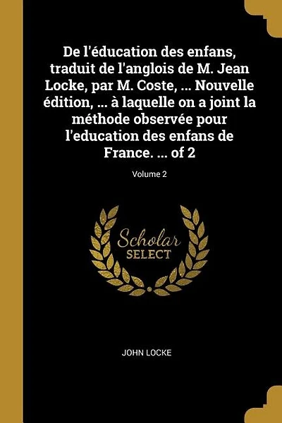 De l'éducation des enfans, traduit de l'anglois de M. Jean Locke, par M. Coste, ... Nouvelle édition, ... à laquelle on a joint la méthode observée pour l'education des enfans de France. ... of 2; Volume 2