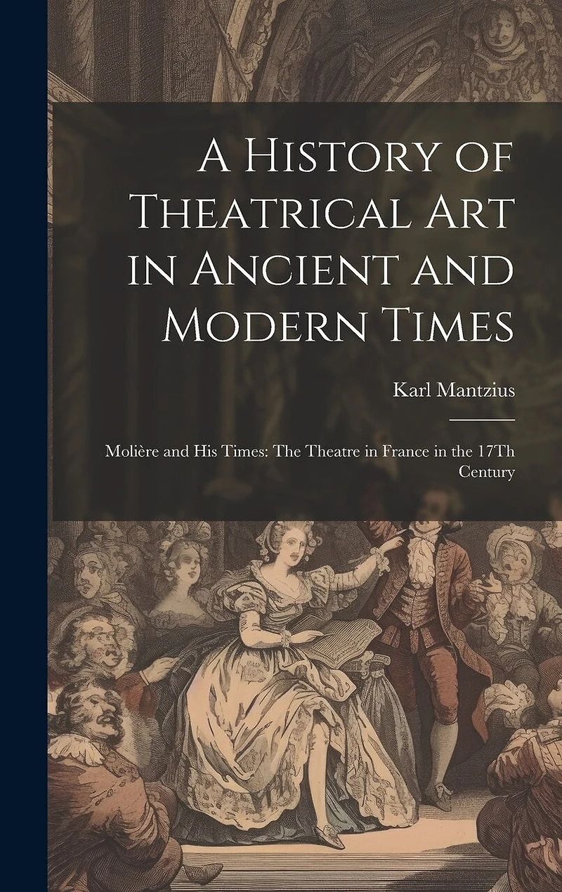 A History of Theatrical Art in Ancient and Modern Times: Molière and His Times: The Theatre in France in the 17Th Century