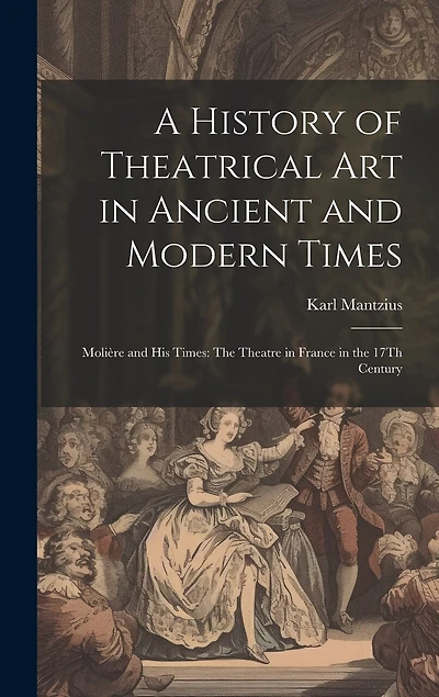 A History of Theatrical Art in Ancient and Modern Times: Molière and His Times: The Theatre in France in the 17Th Century