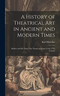 A History of Theatrical Art in Ancient and Modern Times: Molière and His Times: The Theatre in France in the 17Th Century