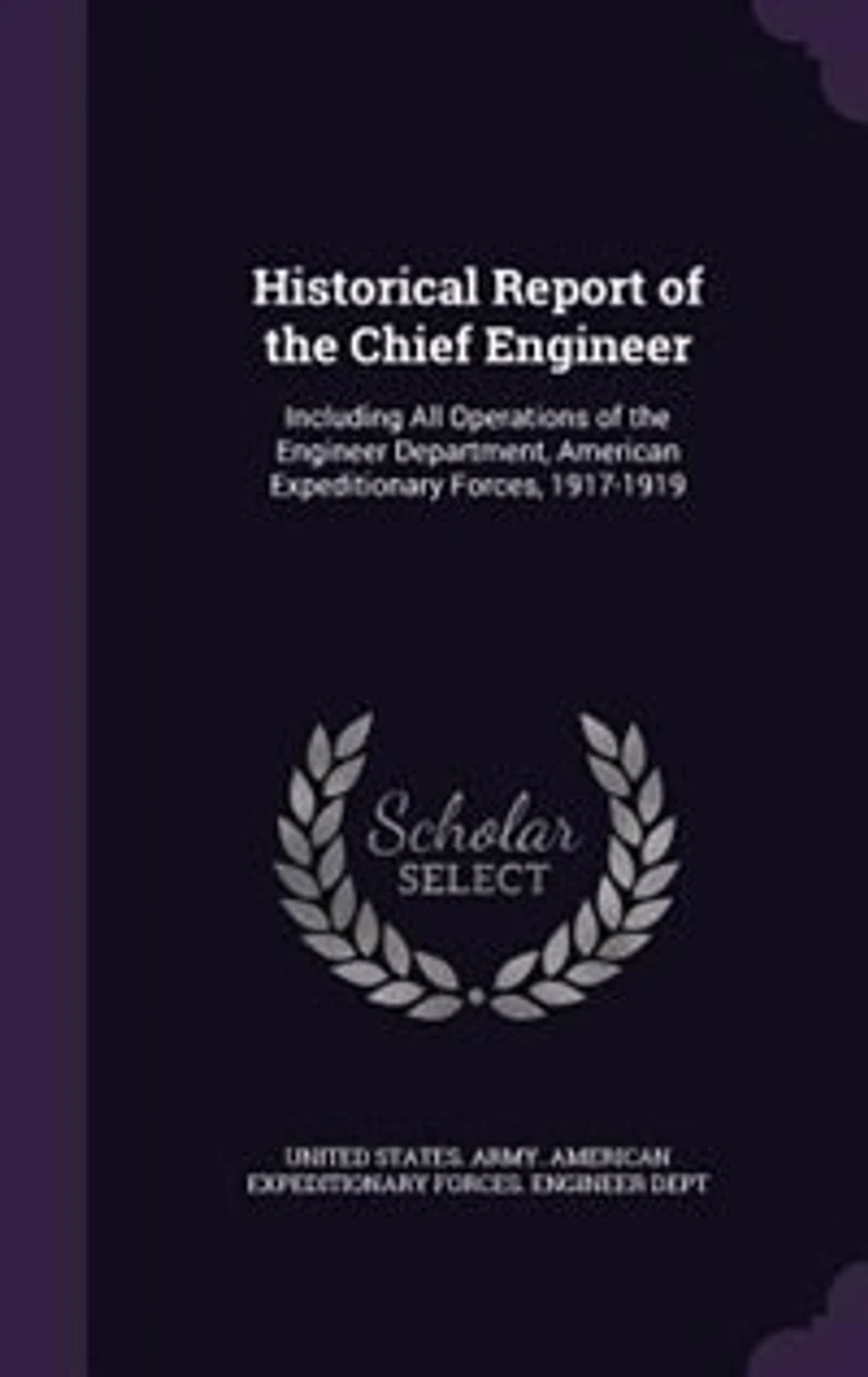 Historical Report of the Chief Engineer: Including All Operations of the Engineer Department, American Expeditionary Forces, 1917-1919