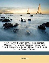 The Great Fraud Upon the Public Credulity in the Organization of the Republican Party Upon the Ruins of the "Whig Party,"