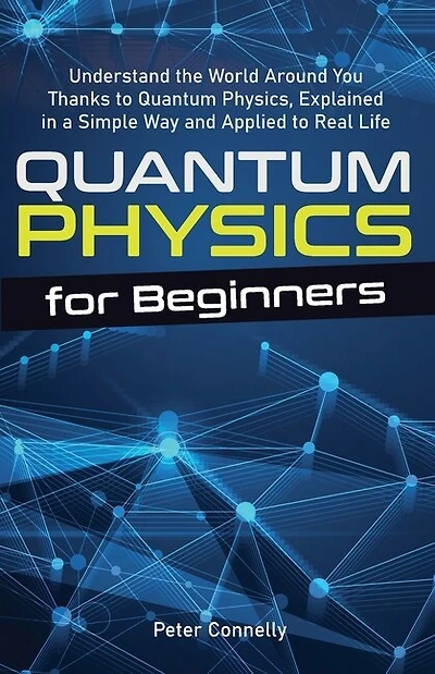 Quantum Physics For Beginners: Understand The World Around You Thanks To Quantum Physics, Explained In A Simple Way And Applied To