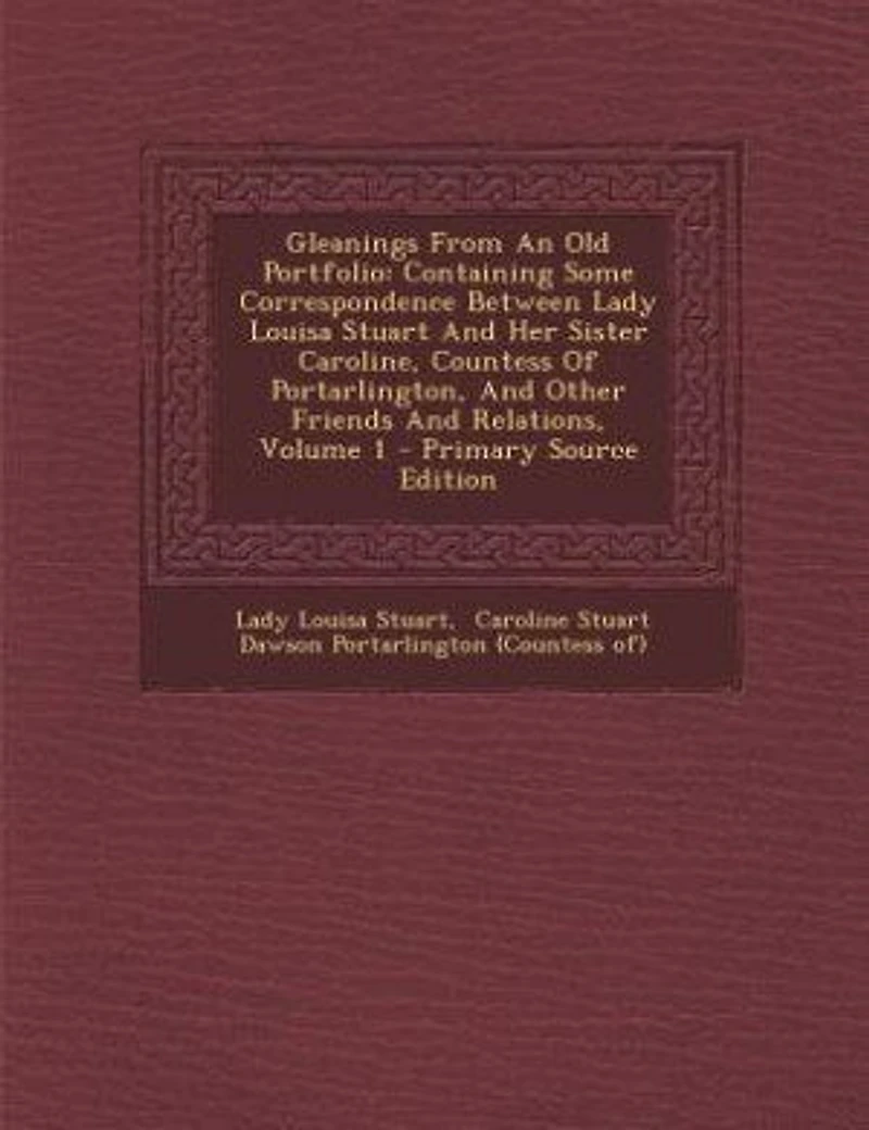 Gleanings From An Old Portfolio: Containing Some Correspondence Between Lady Louisa Stuart And Her Sister Caroline, Countess Of Port
