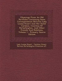Gleanings From An Old Portfolio: Containing Some Correspondence Between Lady Louisa Stuart And Her Sister Caroline, Countess Of Port