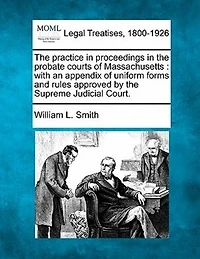 the Practice Proceedings Probate Courts of Massachusetts. With an Appendix Uniform Forms and Rules Approved by Supreme Judicial Court