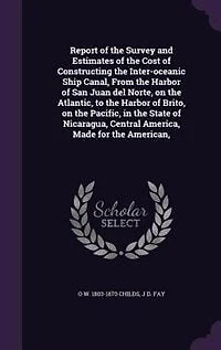 Report of the Survey and Estimates Cost Constructing Inter-oceanic Ship Canal, From Harbor San Juan del Norte, on Atlantic, to Brito, Pacific, State Nicaragua, Central America, Made for American,