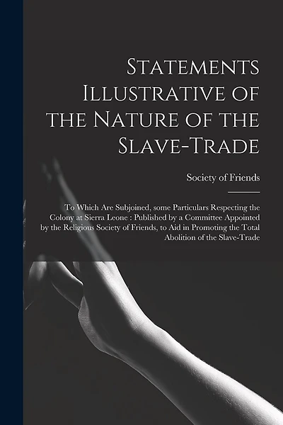 Statements Illustrative of the Nature of the Slave-trade: to Which Are Subjoined, Some Particulars Respecting the Colony at Sierra Leone: Published by a Committee Appointed by the Religious Society of Friends, to Aid in Promoting the Total Abolition...