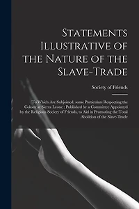 Statements Illustrative of the Nature of the Slave-trade: to Which Are Subjoined, Some Particulars Respecting the Colony at Sierra Leone: Published by a Committee Appointed by the Religious Society of Friends, to Aid in Promoting the Total Abolition...
