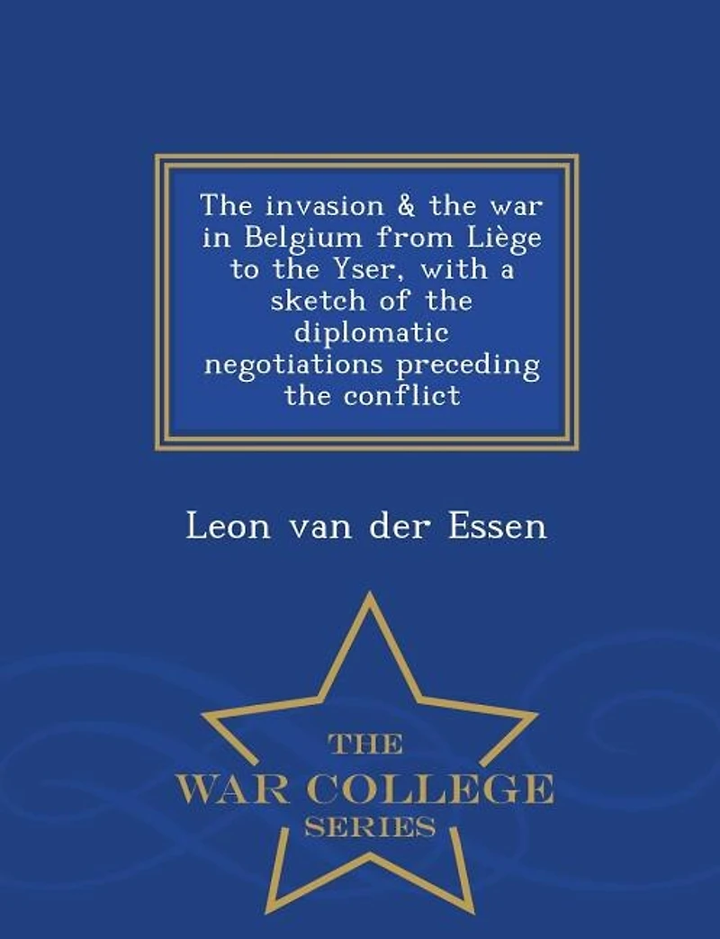 The invasion & the war in Belgium from LiFge to the Yser, with a sketch of the diplomatic negotiations preceding the conflict - War College Series