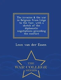 The invasion & the war in Belgium from LiFge to the Yser, with a sketch of the diplomatic negotiations preceding the conflict  - War College Series