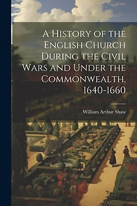 A History of the English Church During the Civil Wars and Under the Commonwealth