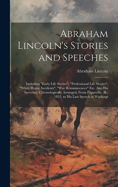 Abraham Lincoln's Stories and Speeches: Including "Early Life Stories"; "Professional Life Stories"; "White House Incidents"; "War Reminiscences" Etc. Also His Speeches, Chronologically Arranged, From Pappsville, Ill., 1832, to His Last Speech in Washingt