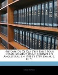 Histoire De Ce Qui S'est Passé Pour L'établissement D'une Régence En Angleterre, 1788 Et 1789. Par M. L. D. **