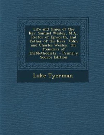 Life and times of the Rev. Samuel Wesley, M.A., Rector of Epworth, and father of the Revs. John and Charles Wesley, the founders of theMethodists  - Primary Source Edition