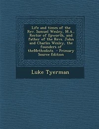 Life and times of the Rev. Samuel Wesley, M.A., Rector of Epworth, and father of the Revs. John and Charles Wesley, the founders of theMethodists  - Primary Source Edition