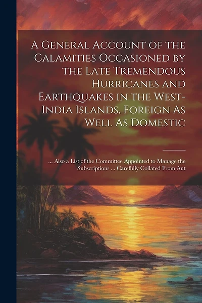A General Account of the Calamities Occasioned by the Late Tremendous Hurricanes and Earthquakes in the West-India Islands, Foreign As Well As Domestic: ... Also a List of the Committee Appointed to Manage the Subscriptions ... Carefully Collated From Aut