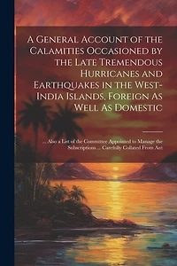 A General Account of the Calamities Occasioned by the Late Tremendous Hurricanes and Earthquakes in the West-India Islands, Foreign As Well As Domestic: ... Also a List of the Committee Appointed to Manage the Subscriptions ... Carefully Collated From Aut