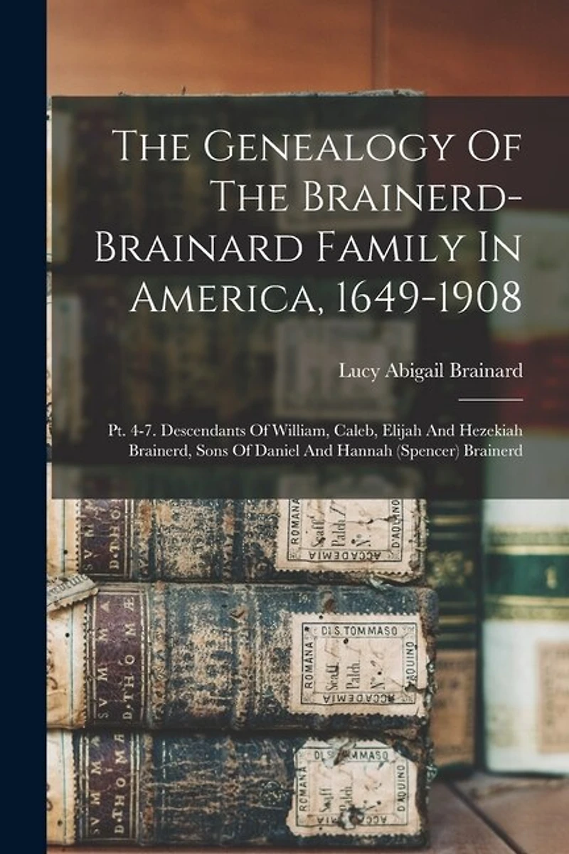 The Genealogy Of The Brainerd-brainard Family In America, 1649-1908: Pt. 4-7. Descendants Of William, Caleb, Elijah And Hezekiah Brainerd, Sons Of Daniel And Hannah (spencer) Brainerd