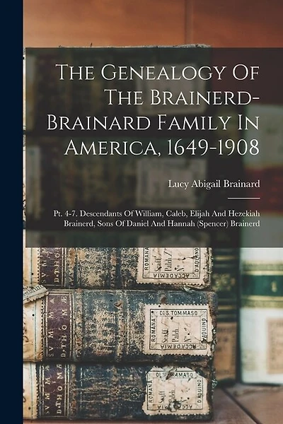 The Genealogy Of The Brainerd-brainard Family In America, 1649-1908: Pt. 4-7. Descendants Of William, Caleb, Elijah And Hezekiah Brainerd, Sons Of Daniel And Hannah (spencer) Brainerd