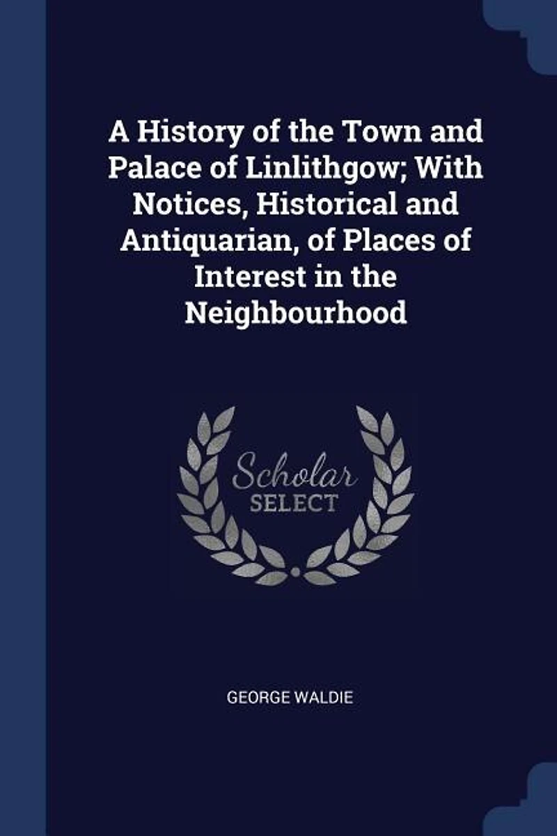 A History of the Town and Palace Linlithgow; With Notices, Historical Antiquarian, Places Interest Neighbourhood