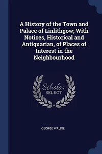A History of the Town and Palace Linlithgow; With Notices, Historical Antiquarian, Places Interest Neighbourhood