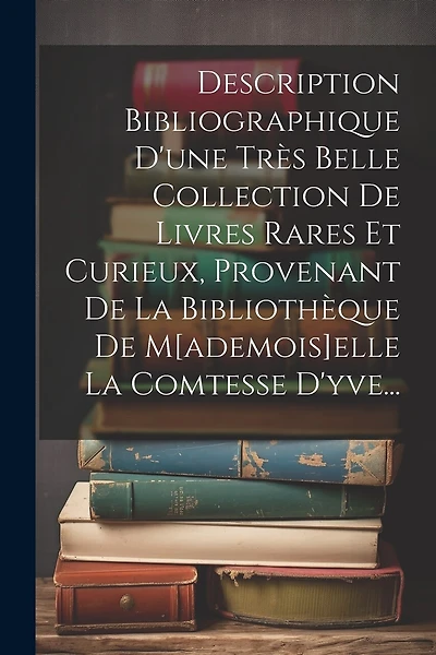 Description Bibliographique D'une Très Belle Collection De Livres Rares Et Curieux, Provenant De La Bibliothèque De M[ademois]elle La Comtesse D'yve...