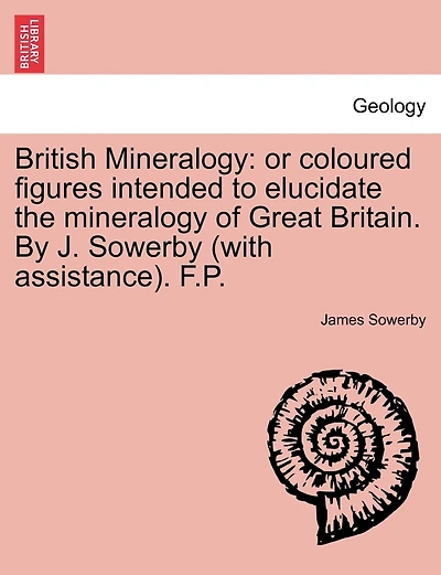 British Mineralogy: Or Coloured Figures Intended to Elucidate the Mineralogy of Great Britain. by J. Sowerby (with Assistance). F.P