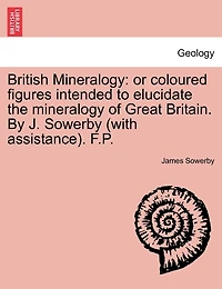 British Mineralogy: Or Coloured Figures Intended to Elucidate the Mineralogy of Great Britain. by J. Sowerby (with Assistance). F.P