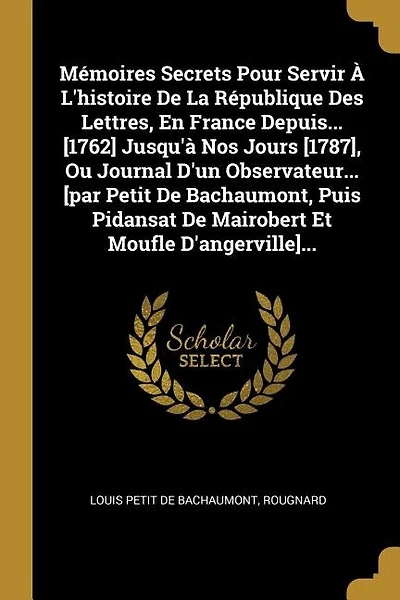 Mémoires Secrets Pour Servir À L'histoire De La République Des Lettres, En France Depuis... [1762] Jusqu'à Nos Jours [1787], Ou Journal D'un Observateur... [par Petit Bachaumont, Puis Pidansat Mairobert Et Moufle D'angerville]...