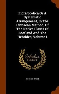 Flora Scotica Or A Systematic Arrangement, In The Linnaean Method, Of The Native Plants Of Scotland And The Hebrides, Volume 1