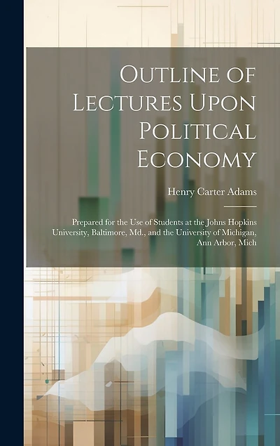 Outline of Lectures Upon Political Economy: Prepared for the Use of Students at the Johns Hopkins University, Baltimore, Md., and the University of Michigan, Ann Arbor, Mich