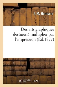 Des Arts Graphiques Destinés À Multiplier Par l'Impression: , Considérés Sous Le Double Point de Vue Historique Et Pratique
