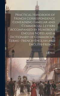 Practical Handbook of French Correspondence Containing Familiar and Commercial Letters Accompanied by Numerous English Notes and a Dictionary of Commercial Terms - French-English and English-French